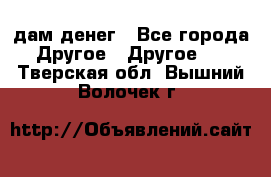 дам денег - Все города Другое » Другое   . Тверская обл.,Вышний Волочек г.